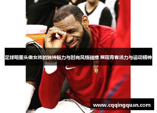 足球明星头像女孩的独特魅力与时尚风格碰撞 展现青春活力与运动精神