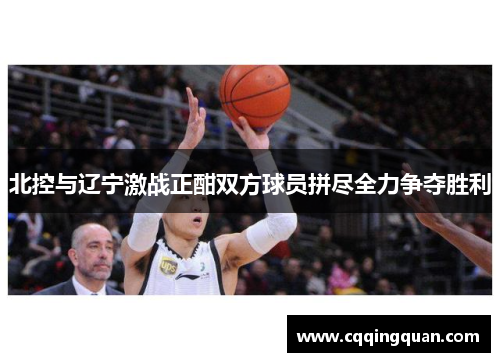 北控与辽宁激战正酣双方球员拼尽全力争夺胜利